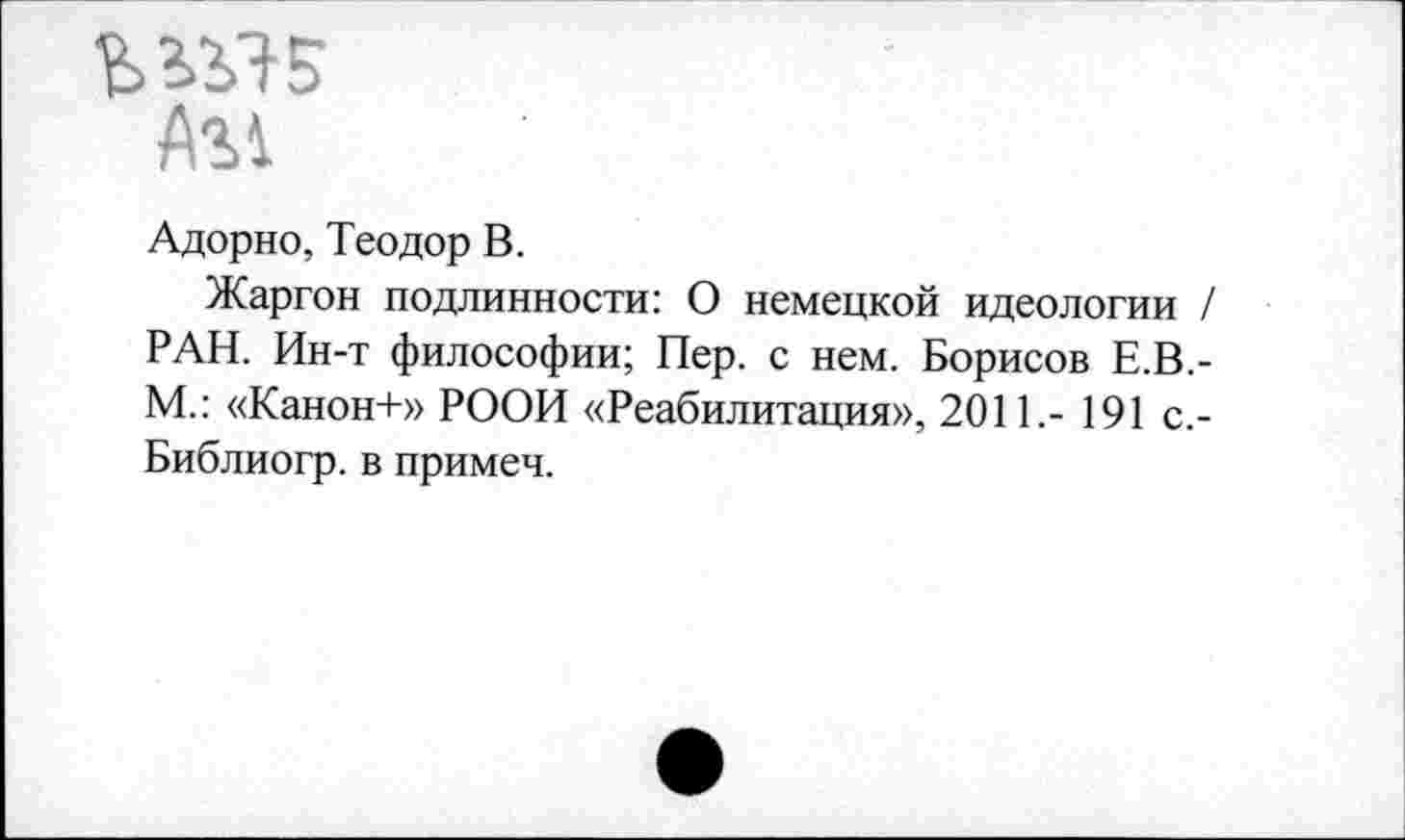 ﻿А?>1
Адорно, Теодор В.
Жаргон подлинности: О немецкой идеологии / РАН. Ин-т философии; Пер. с нем. Борисов Е.В.-М.: «Канон+» РООИ «Реабилитация», 2011,- 191 с.-Библиогр. в примеч.